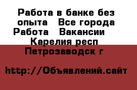 Работа в банке без опыта - Все города Работа » Вакансии   . Карелия респ.,Петрозаводск г.